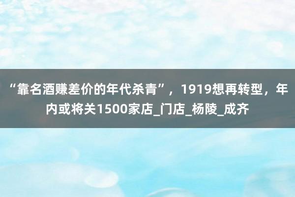 “靠名酒赚差价的年代杀青”，1919想再转型，年内或将关1500家店_门店_杨陵_成齐