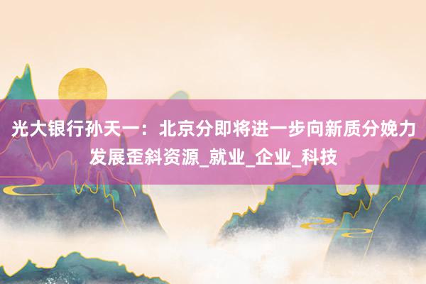 光大银行孙天一：北京分即将进一步向新质分娩力发展歪斜资源_就业_企业_科技