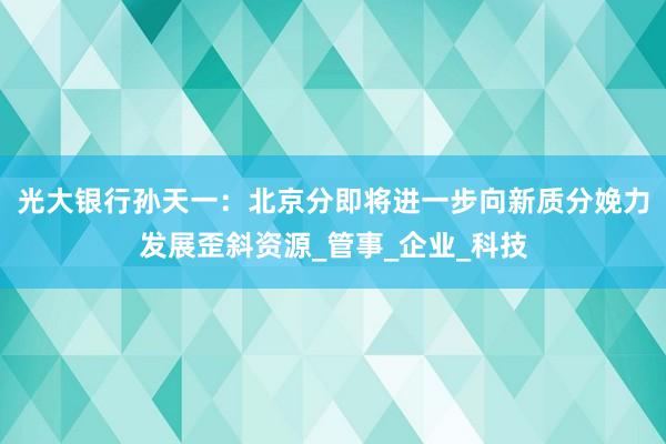 光大银行孙天一:北京分即将进一步向新质分娩力发展歪斜资源_管事_企业_科技