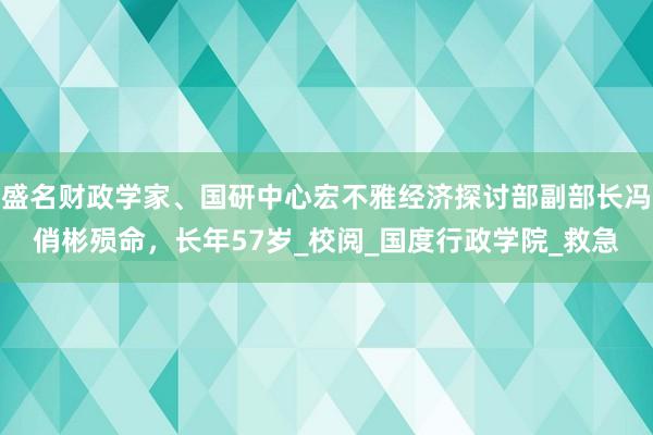 盛名财政学家、国研中心宏不雅经济探讨部副部长冯俏彬殒命，长年57岁_校阅_国度行政学院_救急