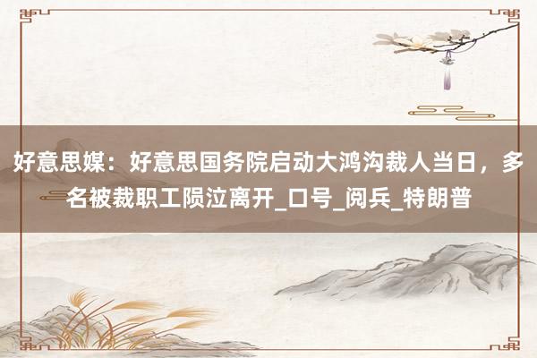 好意思媒：好意思国务院启动大鸿沟裁人当日，多名被裁职工陨泣离开_口号_阅兵_特朗普