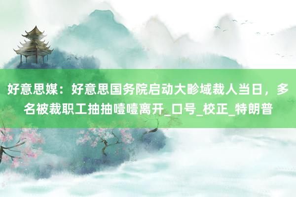 好意思媒：好意思国务院启动大畛域裁人当日，多名被裁职工抽抽噎噎离开_口号_校正_特朗普