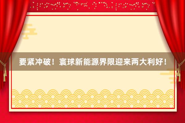 要紧冲破！寰球新能源界限迎来两大利好！