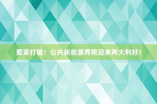 要紧打破！公共新能源界限迎来两大利好！