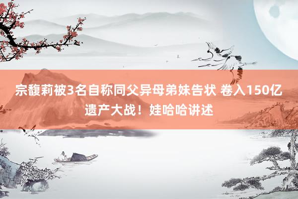 宗馥莉被3名自称同父异母弟妹告状 卷入150亿遗产大战！娃哈哈讲述
