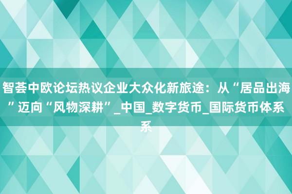 智荟中欧论坛热议企业大众化新旅途：从“居品出海”迈向“风物深耕”_中国_数字货币_国际货币体系