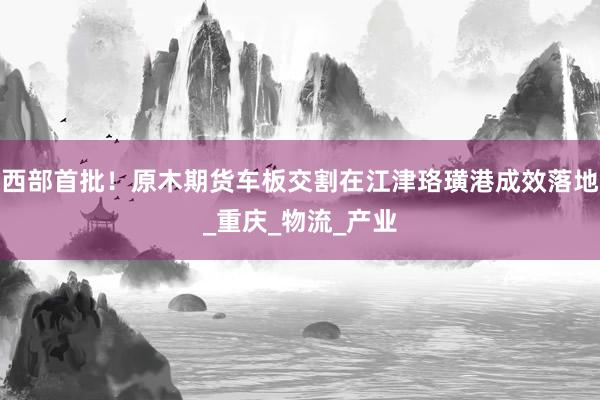 西部首批！原木期货车板交割在江津珞璜港成效落地_重庆_物流_产业