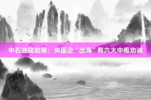 中石油陆如泉：央国企“出海”有六大中枢劝诫