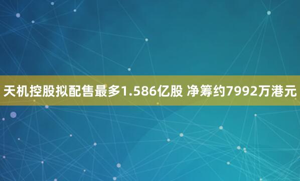 天机控股拟配售最多1.586亿股 净筹约7992万港元