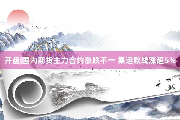 开盘|国内期货主力合约涨跌不一 集运欧线涨超5%