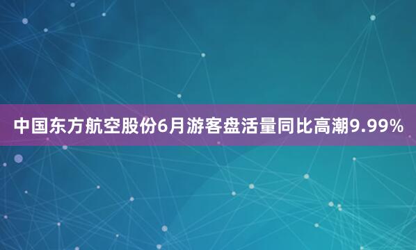 中国东方航空股份6月游客盘活量同比高潮9.99%