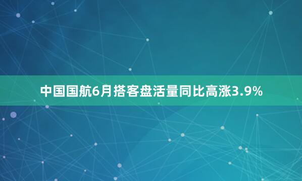 中国国航6月搭客盘活量同比高涨3.9%