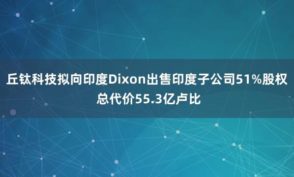 丘钛科技拟向印度Dixon出售印度子公司51%股权 总代价55.3亿卢比