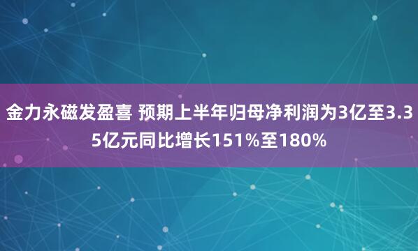 金力永磁发盈喜 预期上半年归母净利润为3亿至3.35亿元同比增长151%至180%