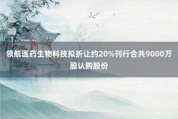 领航医药生物科技拟折让约20%刊行合共9000万股认购股份