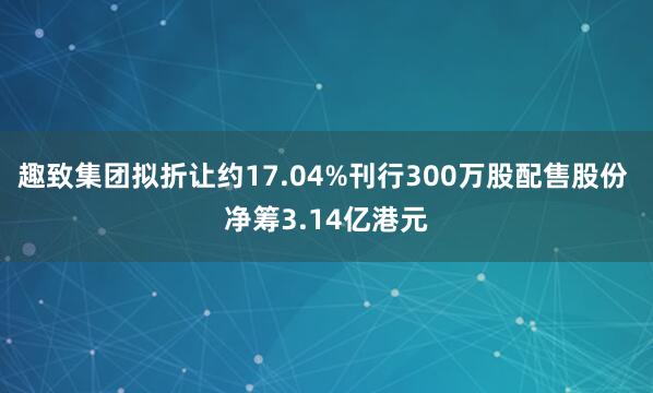 趣致集团拟折让约17.04%刊行300万股配售股份 净筹3.14亿港元