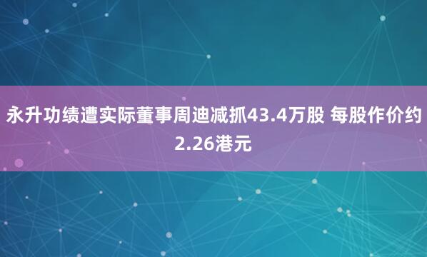 永升功绩遭实际董事周迪减抓43.4万股 每股作价约2.26港元