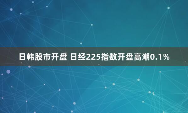 日韩股市开盘 日经225指数开盘高潮0.1%