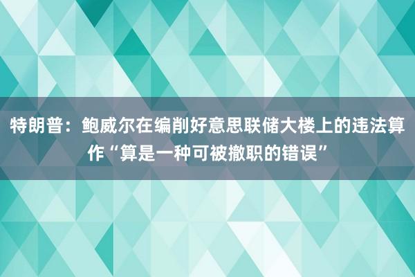 特朗普：鲍威尔在编削好意思联储大楼上的违法算作“算是一种可被撤职的错误”
