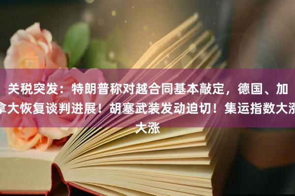 关税突发：特朗普称对越合同基本敲定，德国、加拿大恢复谈判进展！胡塞武装发动迫切！集运指数大涨