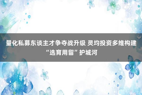 量化私募东谈主才争夺战升级 灵均投资多维构建“选育用留”护城河