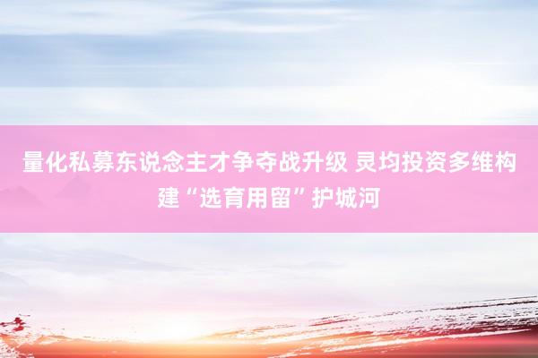 量化私募东说念主才争夺战升级 灵均投资多维构建“选育用留”护城河