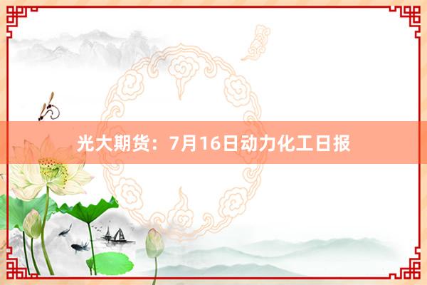 光大期货：7月16日动力化工日报