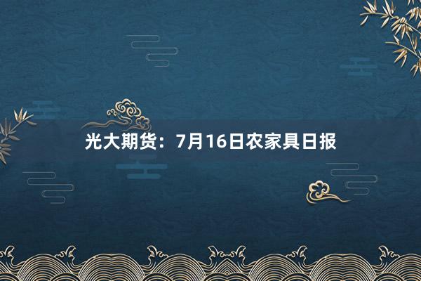 光大期货：7月16日农家具日报