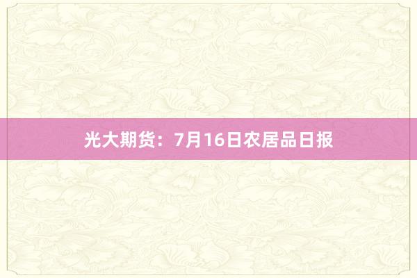 光大期货：7月16日农居品日报