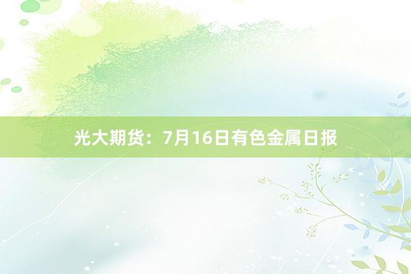 光大期货：7月16日有色金属日报