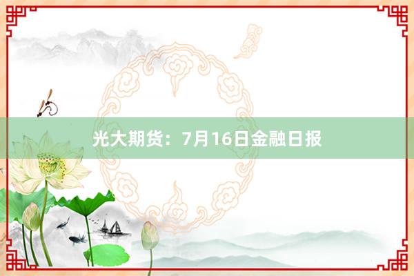 光大期货：7月16日金融日报