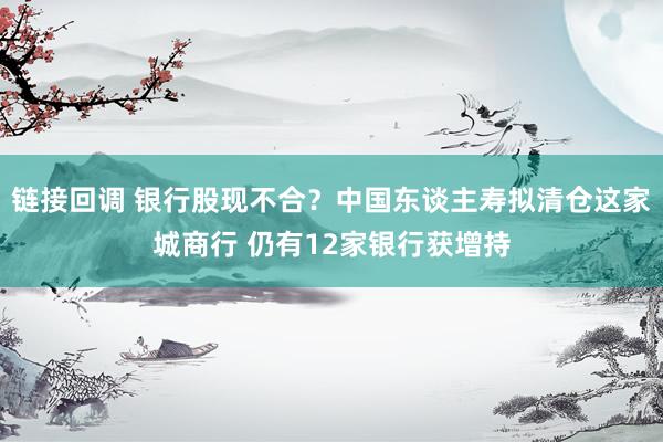链接回调 银行股现不合？中国东谈主寿拟清仓这家城商行 仍有12家银行获增持