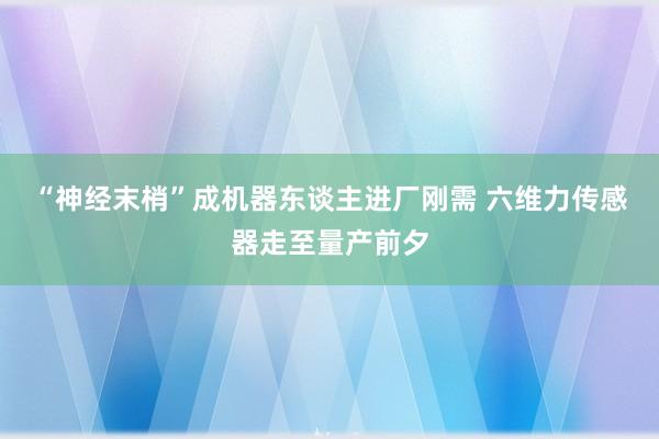 “神经末梢”成机器东谈主进厂刚需 六维力传感器走至量产前夕