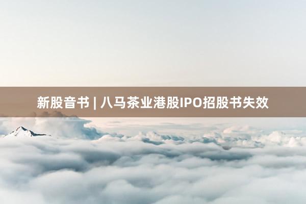新股音书 | 八马茶业港股IPO招股书失效