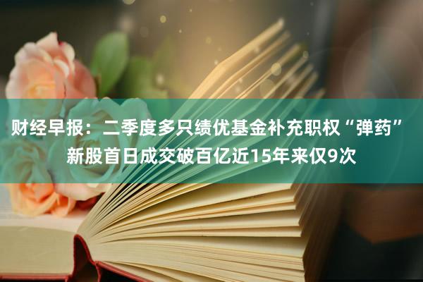 财经早报：二季度多只绩优基金补充职权“弹药” 新股首日成交破百亿近15年来仅9次