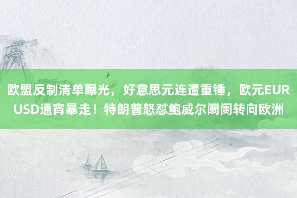 欧盟反制清单曝光，好意思元连遭重锤，欧元EURUSD通宵暴走！特朗普怒怼鲍威尔阛阓转向欧洲