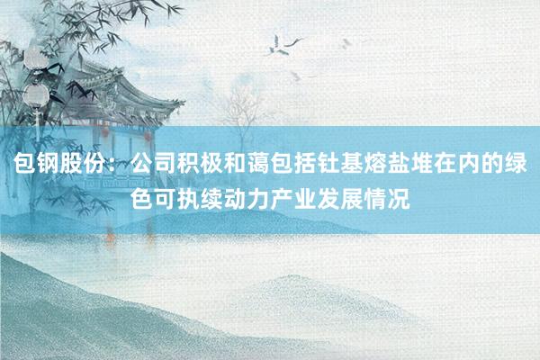包钢股份：公司积极和蔼包括钍基熔盐堆在内的绿色可执续动力产业发展情况
