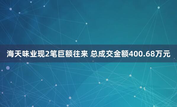 海天味业现2笔巨额往来 总成交金额400.68万元