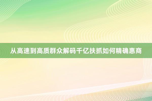 从高速到高质群众解码千亿扶抓如何精确惠商