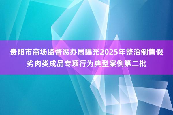 贵阳市商场监督惩办局曝光2025年整治制售假劣肉类成品专项行为典型案例第二批