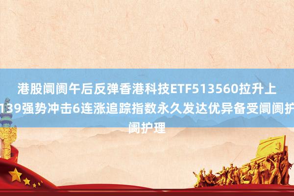 港股阛阓午后反弹香港科技ETF513560拉升上升139强势冲击6连涨追踪指数永久发达优异备受阛阓护理