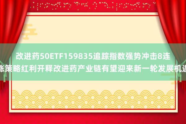 改进药50ETF159835追踪指数强势冲击8连涨策略红利开释改进药产业链有望迎来新一轮发展机遇