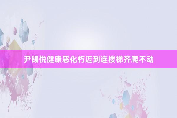 尹锡悦健康恶化朽迈到连楼梯齐爬不动