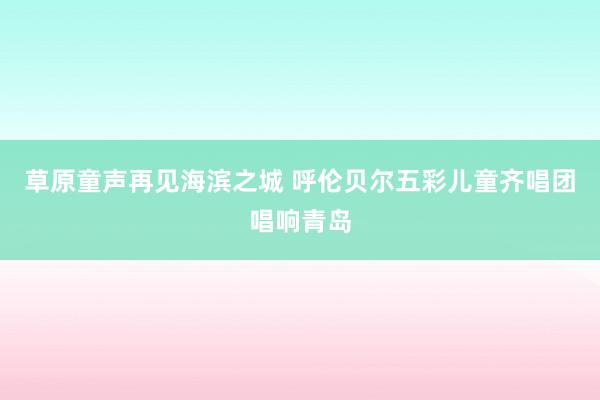 草原童声再见海滨之城 呼伦贝尔五彩儿童齐唱团唱响青岛