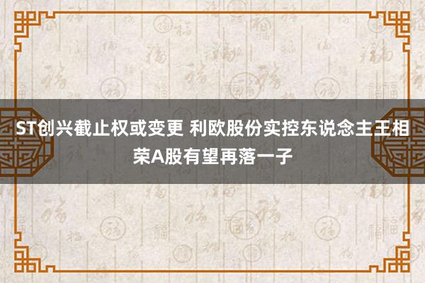ST创兴截止权或变更 利欧股份实控东说念主王相荣A股有望再落一子