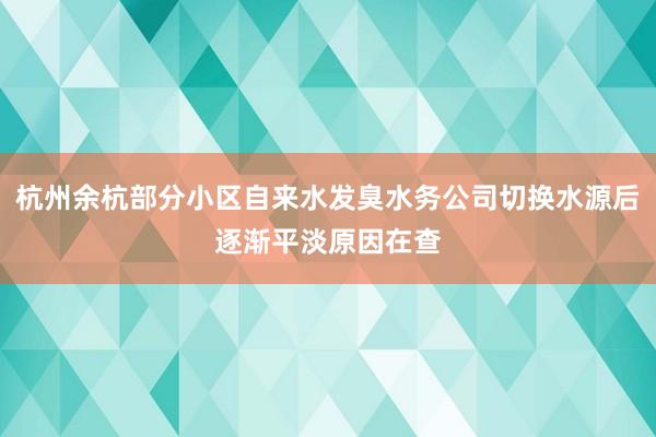 杭州余杭部分小区自来水发臭水务公司切换水源后逐渐平淡原因在查