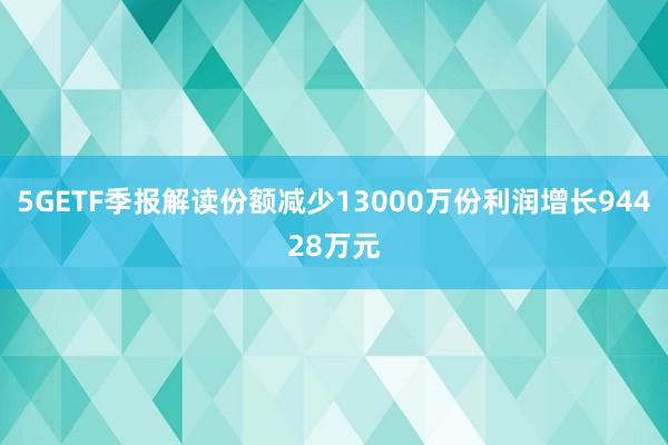 5GETF季报解读份额减少13000万份利润增长94428万元
