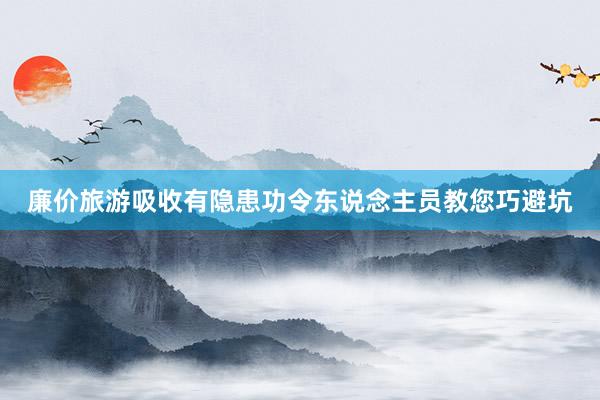 廉价旅游吸收有隐患功令东说念主员教您巧避坑