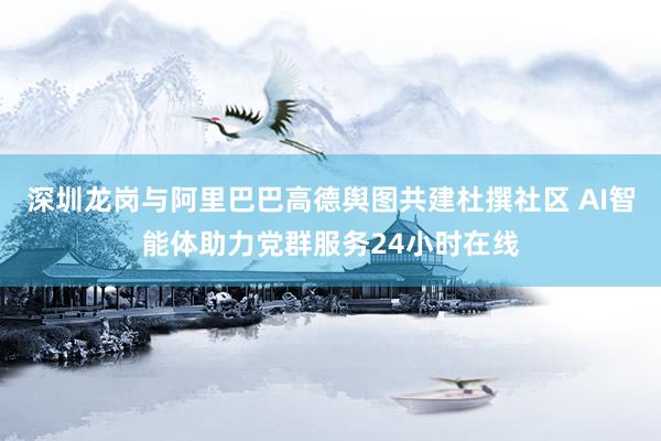 深圳龙岗与阿里巴巴高德舆图共建杜撰社区 AI智能体助力党群服务24小时在线