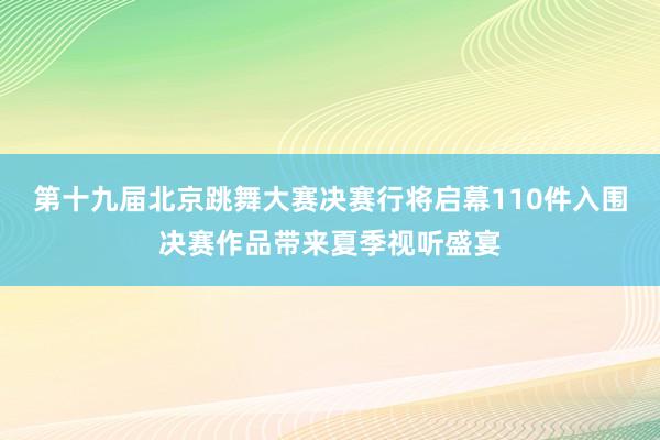 第十九届北京跳舞大赛决赛行将启幕110件入围决赛作品带来夏季视听盛宴